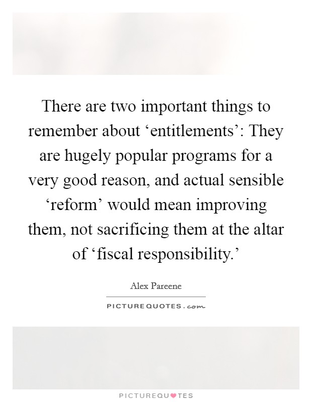 There are two important things to remember about ‘entitlements’: They are hugely popular programs for a very good reason, and actual sensible ‘reform’ would mean improving them, not sacrificing them at the altar of ‘fiscal responsibility.’ Picture Quote #1