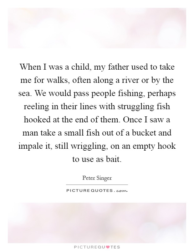 When I was a child, my father used to take me for walks, often along a river or by the sea. We would pass people fishing, perhaps reeling in their lines with struggling fish hooked at the end of them. Once I saw a man take a small fish out of a bucket and impale it, still wriggling, on an empty hook to use as bait Picture Quote #1