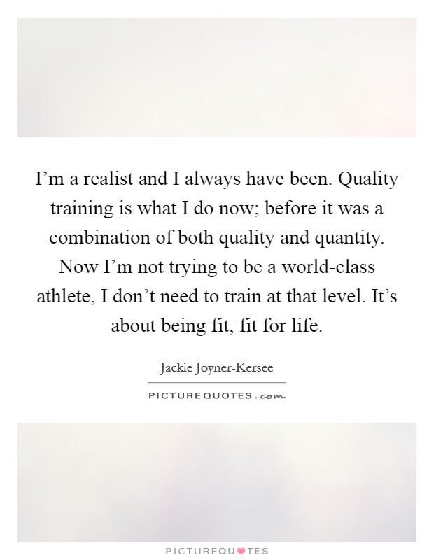 I'm a realist and I always have been. Quality training is what I do now; before it was a combination of both quality and quantity. Now I'm not trying to be a world-class athlete, I don't need to train at that level. It's about being fit, fit for life. Picture Quote #1