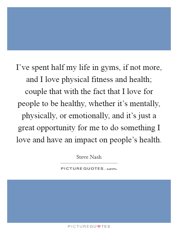 I’ve spent half my life in gyms, if not more, and I love physical fitness and health; couple that with the fact that I love for people to be healthy, whether it’s mentally, physically, or emotionally, and it’s just a great opportunity for me to do something I love and have an impact on people’s health Picture Quote #1