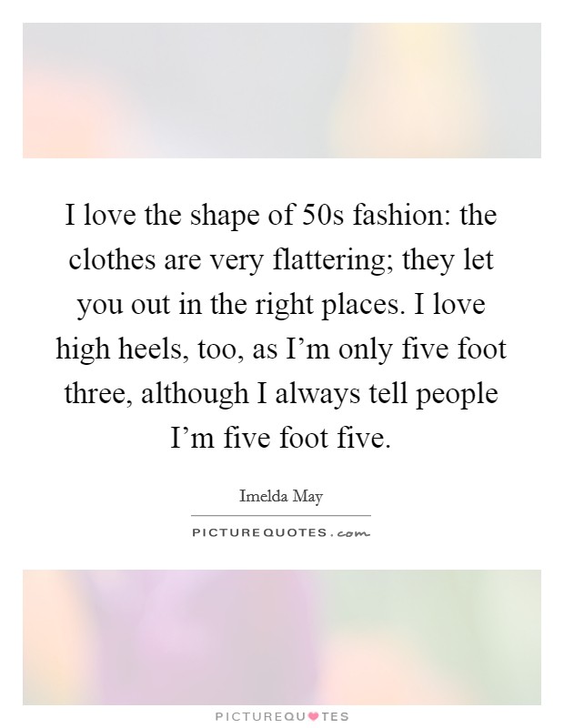 I love the shape of  50s fashion: the clothes are very flattering; they let you out in the right places. I love high heels, too, as I’m only five foot three, although I always tell people I’m five foot five Picture Quote #1