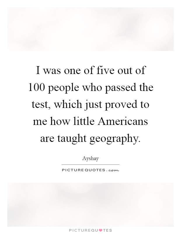 I was one of five out of 100 people who passed the test, which just proved to me how little Americans are taught geography Picture Quote #1