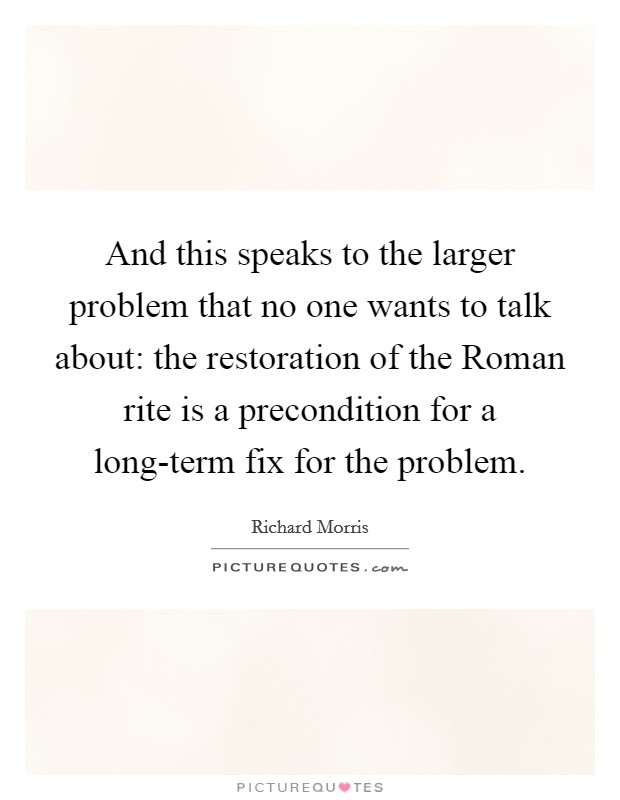 And this speaks to the larger problem that no one wants to talk about: the restoration of the Roman rite is a precondition for a long-term fix for the problem Picture Quote #1