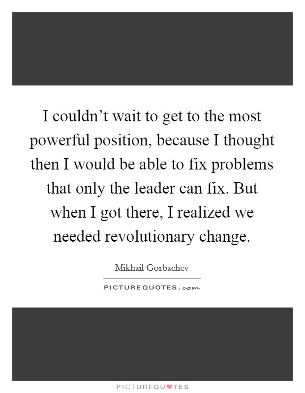 I couldn’t wait to get to the most powerful position, because I thought then I would be able to fix problems that only the leader can fix. But when I got there, I realized we needed revolutionary change Picture Quote #1