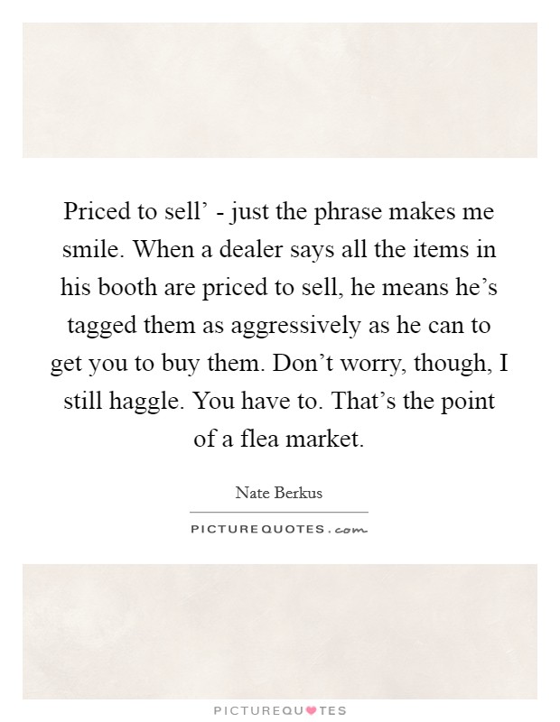 Priced to sell’ - just the phrase makes me smile. When a dealer says all the items in his booth are priced to sell, he means he’s tagged them as aggressively as he can to get you to buy them. Don’t worry, though, I still haggle. You have to. That’s the point of a flea market Picture Quote #1
