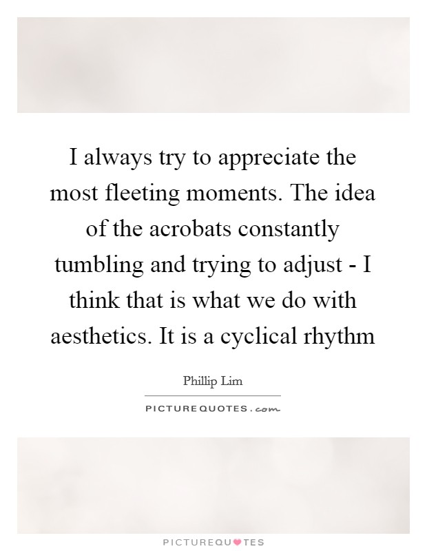 I always try to appreciate the most fleeting moments. The idea of the acrobats constantly tumbling and trying to adjust - I think that is what we do with aesthetics. It is a cyclical rhythm Picture Quote #1