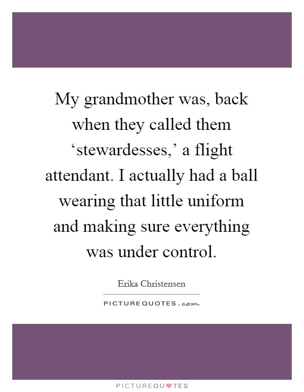 My grandmother was, back when they called them ‘stewardesses,' a flight attendant. I actually had a ball wearing that little uniform and making sure everything was under control. Picture Quote #1