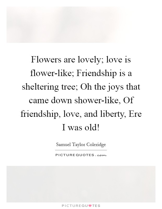 Flowers are lovely; love is flower-like; Friendship is a sheltering tree; Oh the joys that came down shower-like, Of friendship, love, and liberty, Ere I was old! Picture Quote #1