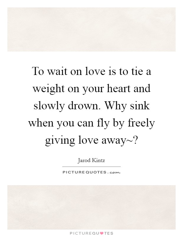 To wait on love is to tie a weight on your heart and slowly drown. Why sink when you can fly by freely giving love away~? Picture Quote #1