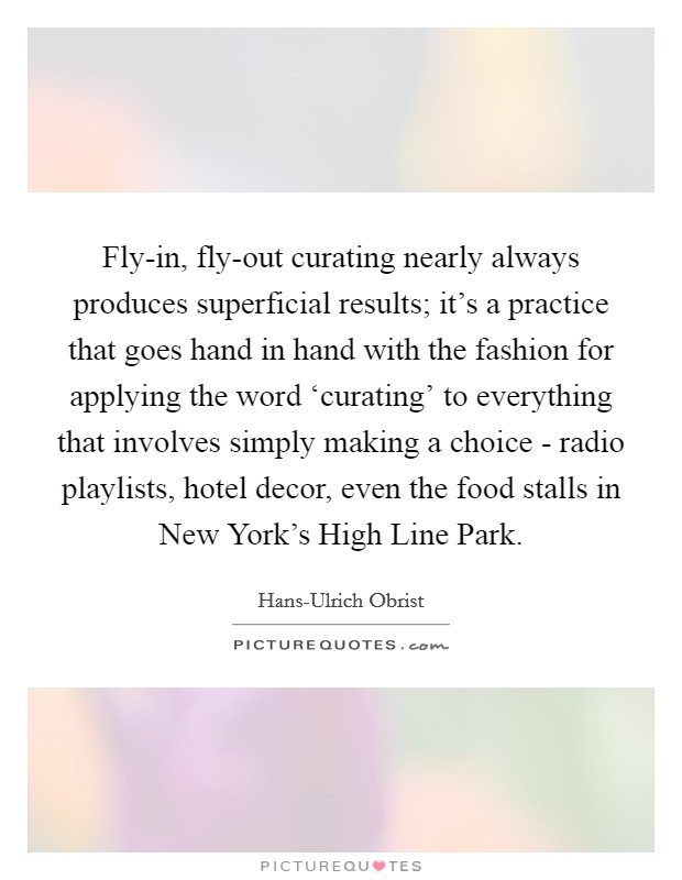 Fly-in, fly-out curating nearly always produces superficial results; it’s a practice that goes hand in hand with the fashion for applying the word ‘curating’ to everything that involves simply making a choice - radio playlists, hotel decor, even the food stalls in New York’s High Line Park Picture Quote #1