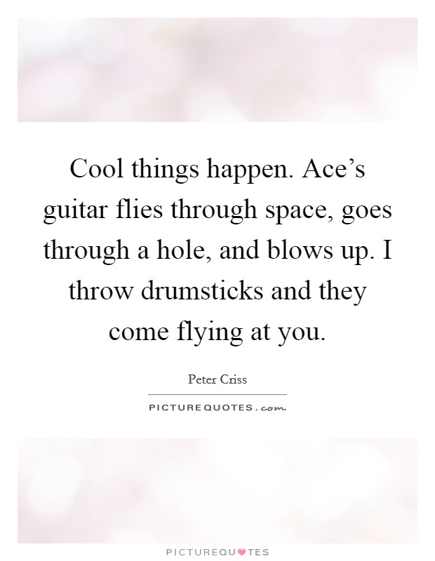 Cool things happen. Ace's guitar flies through space, goes through a hole, and blows up. I throw drumsticks and they come flying at you. Picture Quote #1
