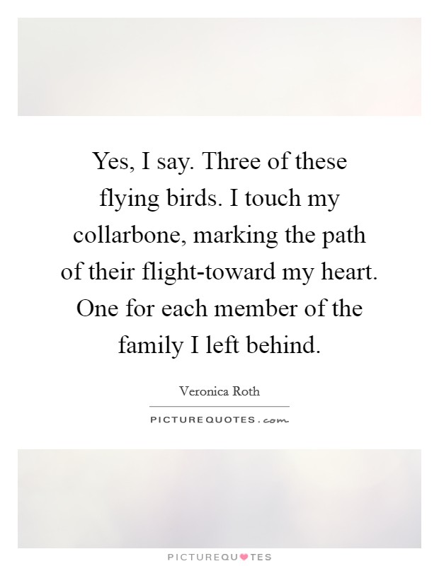 Yes, I say. Three of these flying birds. I touch my collarbone, marking the path of their flight-toward my heart. One for each member of the family I left behind Picture Quote #1