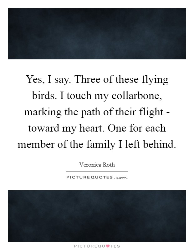 Yes, I say. Three of these flying birds. I touch my collarbone, marking the path of their flight - toward my heart. One for each member of the family I left behind Picture Quote #1