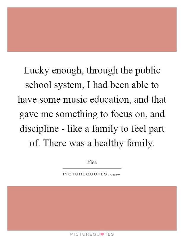 Lucky enough, through the public school system, I had been able to have some music education, and that gave me something to focus on, and discipline - like a family to feel part of. There was a healthy family. Picture Quote #1
