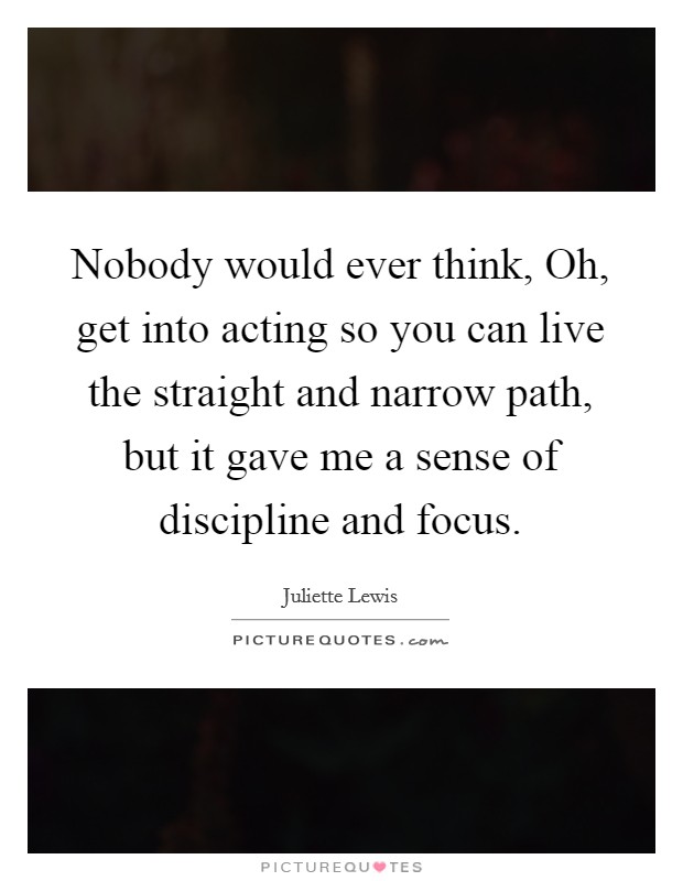 Nobody would ever think, Oh, get into acting so you can live the straight and narrow path, but it gave me a sense of discipline and focus. Picture Quote #1