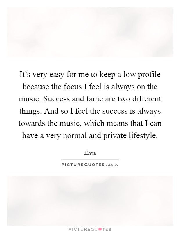 It's very easy for me to keep a low profile because the focus I feel is always on the music. Success and fame are two different things. And so I feel the success is always towards the music, which means that I can have a very normal and private lifestyle. Picture Quote #1