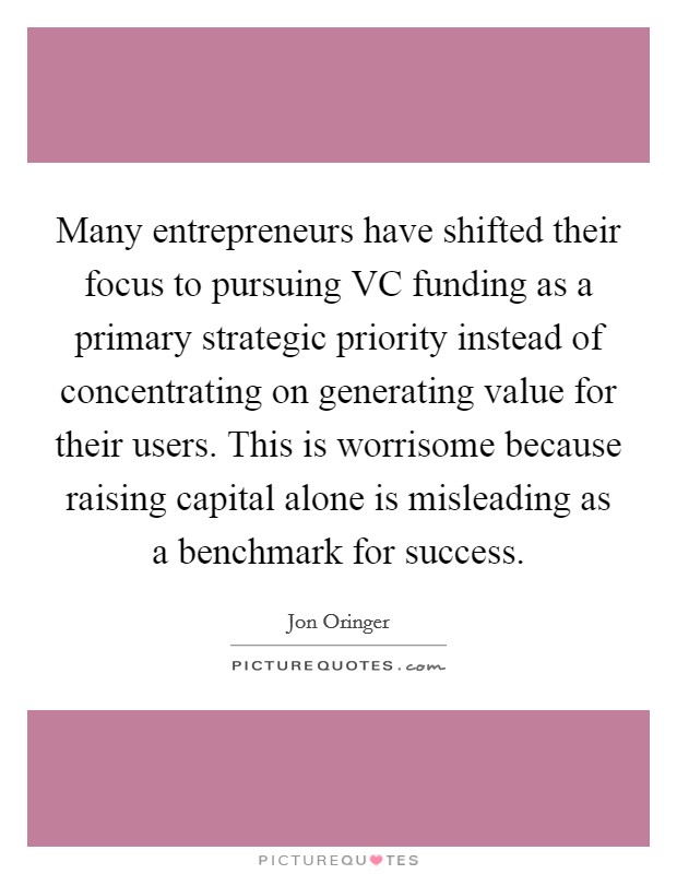 Many entrepreneurs have shifted their focus to pursuing VC funding as a primary strategic priority instead of concentrating on generating value for their users. This is worrisome because raising capital alone is misleading as a benchmark for success Picture Quote #1