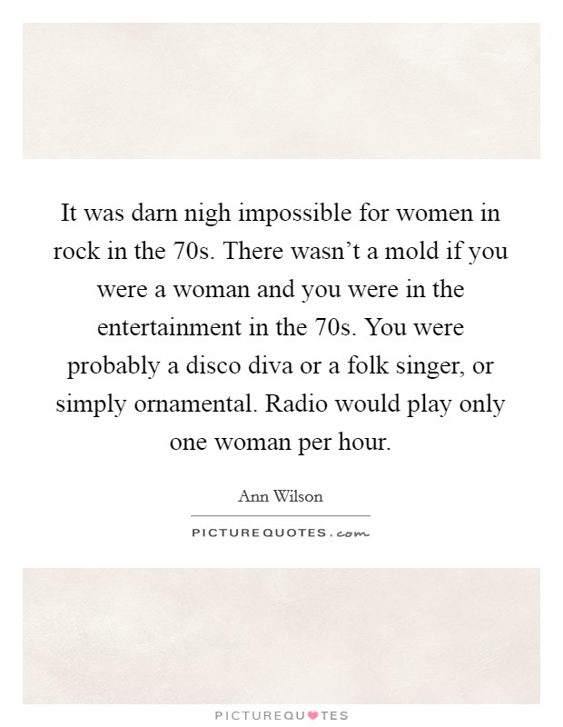 It was darn nigh impossible for women in rock in the  70s. There wasn’t a mold if you were a woman and you were in the entertainment in the  70s. You were probably a disco diva or a folk singer, or simply ornamental. Radio would play only one woman per hour Picture Quote #1