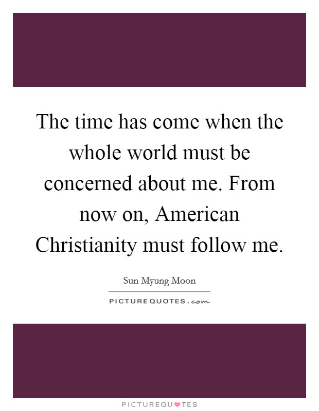 The time has come when the whole world must be concerned about me. From now on, American Christianity must follow me. Picture Quote #1