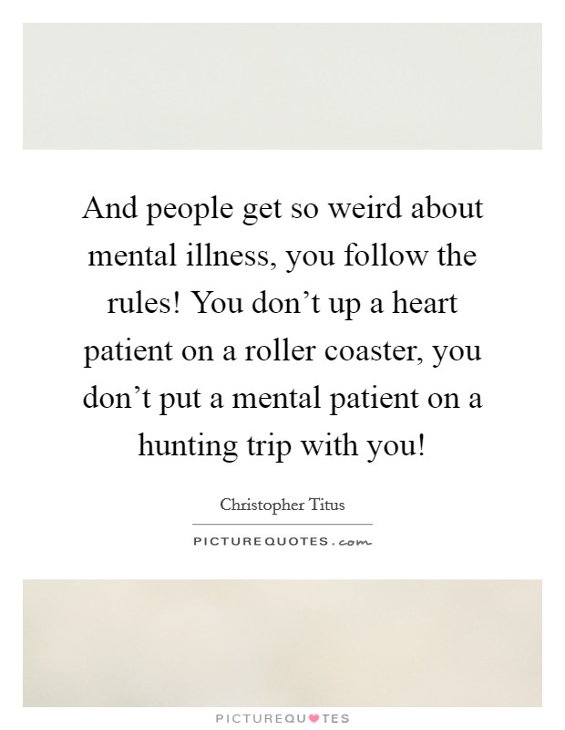 And people get so weird about mental illness, you follow the rules! You don’t up a heart patient on a roller coaster, you don’t put a mental patient on a hunting trip with you! Picture Quote #1