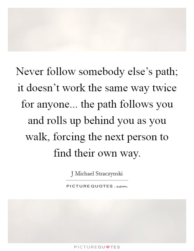 Never follow somebody else’s path; it doesn’t work the same way twice for anyone... the path follows you and rolls up behind you as you walk, forcing the next person to find their own way Picture Quote #1