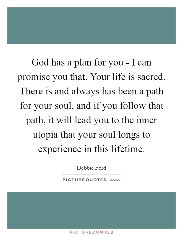 God has a plan for you - I can promise you that. Your life is sacred. There is and always has been a path for your soul, and if you follow that path, it will lead you to the inner utopia that your soul longs to experience in this lifetime Picture Quote #1