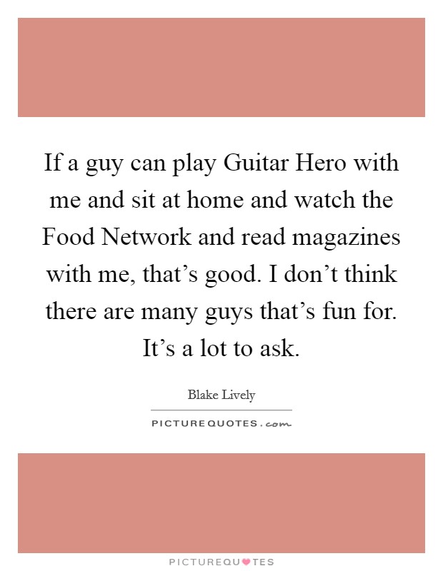 If a guy can play Guitar Hero with me and sit at home and watch the Food Network and read magazines with me, that’s good. I don’t think there are many guys that’s fun for. It’s a lot to ask Picture Quote #1