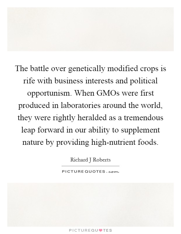 The battle over genetically modified crops is rife with business interests and political opportunism. When GMOs were first produced in laboratories around the world, they were rightly heralded as a tremendous leap forward in our ability to supplement nature by providing high-nutrient foods. Picture Quote #1
