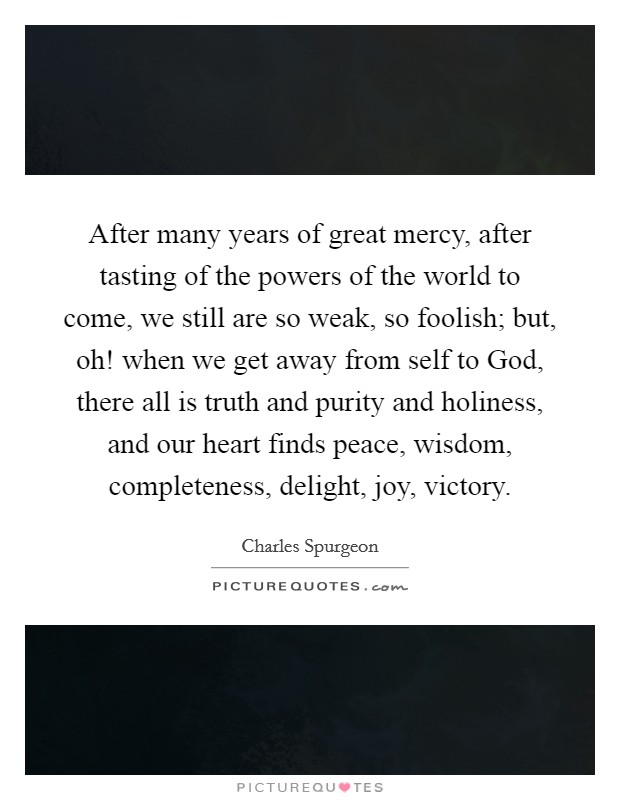 After many years of great mercy, after tasting of the powers of the world to come, we still are so weak, so foolish; but, oh! when we get away from self to God, there all is truth and purity and holiness, and our heart finds peace, wisdom, completeness, delight, joy, victory. Picture Quote #1