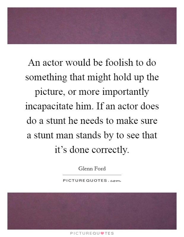 An actor would be foolish to do something that might hold up the picture, or more importantly incapacitate him. If an actor does do a stunt he needs to make sure a stunt man stands by to see that it’s done correctly Picture Quote #1