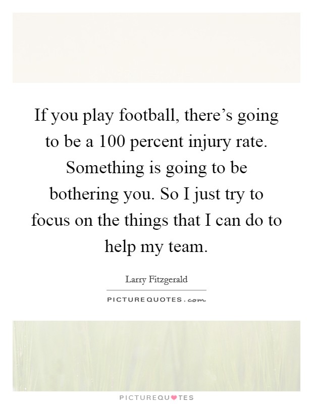 If you play football, there's going to be a 100 percent injury rate. Something is going to be bothering you. So I just try to focus on the things that I can do to help my team. Picture Quote #1