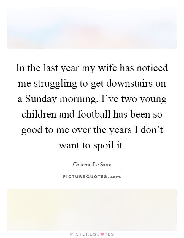 In the last year my wife has noticed me struggling to get downstairs on a Sunday morning. I’ve two young children and football has been so good to me over the years I don’t want to spoil it Picture Quote #1