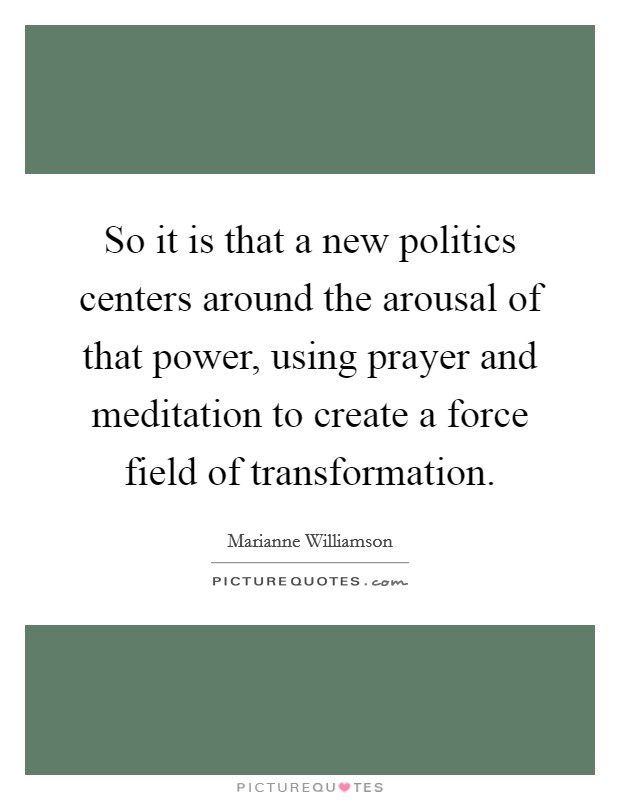 So it is that a new politics centers around the arousal of that power, using prayer and meditation to create a force field of transformation Picture Quote #1