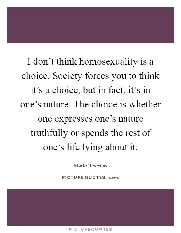 I don’t think homosexuality is a choice. Society forces you to think it’s a choice, but in fact, it’s in one’s nature. The choice is whether one expresses one’s nature truthfully or spends the rest of one’s life lying about it Picture Quote #1