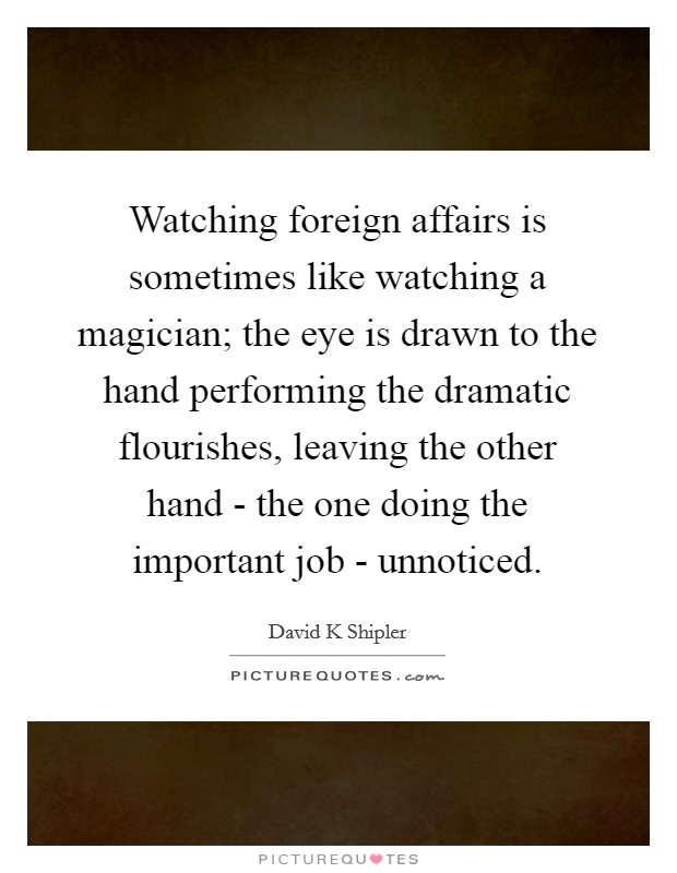 Watching foreign affairs is sometimes like watching a magician; the eye is drawn to the hand performing the dramatic flourishes, leaving the other hand - the one doing the important job - unnoticed Picture Quote #1