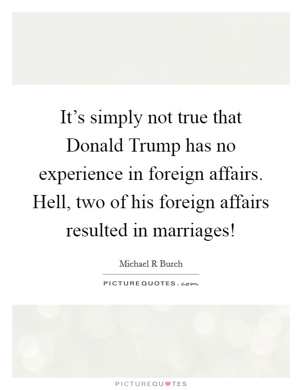 It’s simply not true that Donald Trump has no experience in foreign affairs. Hell, two of his foreign affairs resulted in marriages! Picture Quote #1