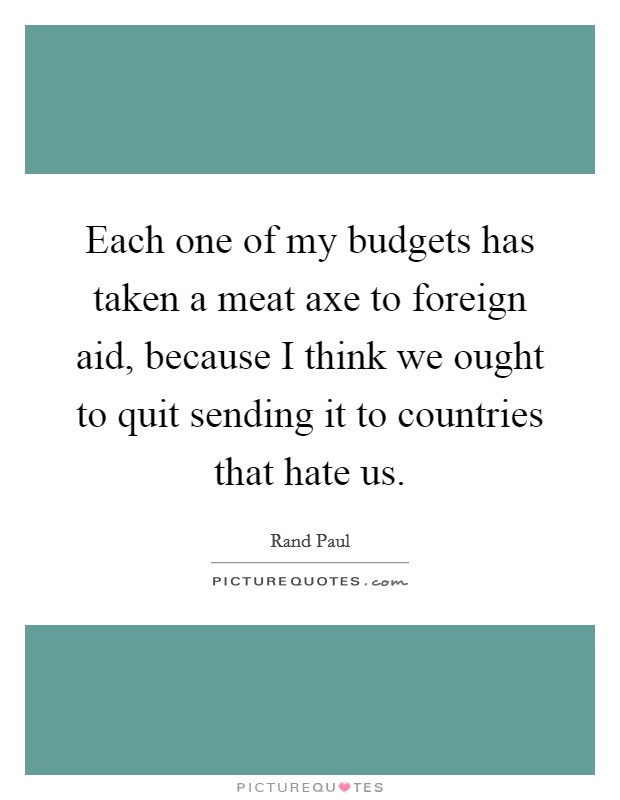 Each one of my budgets has taken a meat axe to foreign aid, because I think we ought to quit sending it to countries that hate us. Picture Quote #1