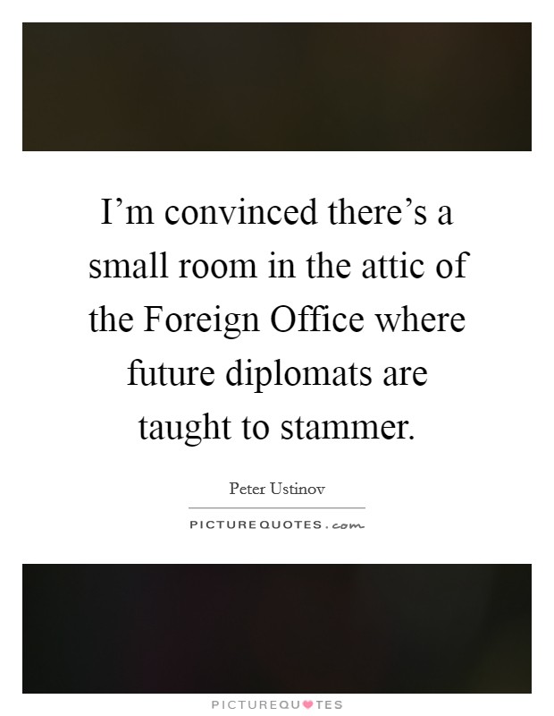 I’m convinced there’s a small room in the attic of the Foreign Office where future diplomats are taught to stammer Picture Quote #1