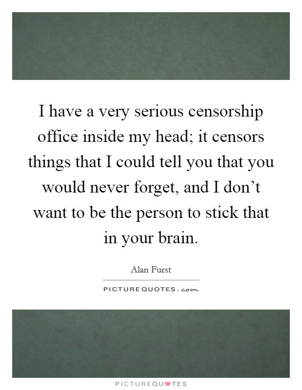 I have a very serious censorship office inside my head; it censors things that I could tell you that you would never forget, and I don’t want to be the person to stick that in your brain Picture Quote #1