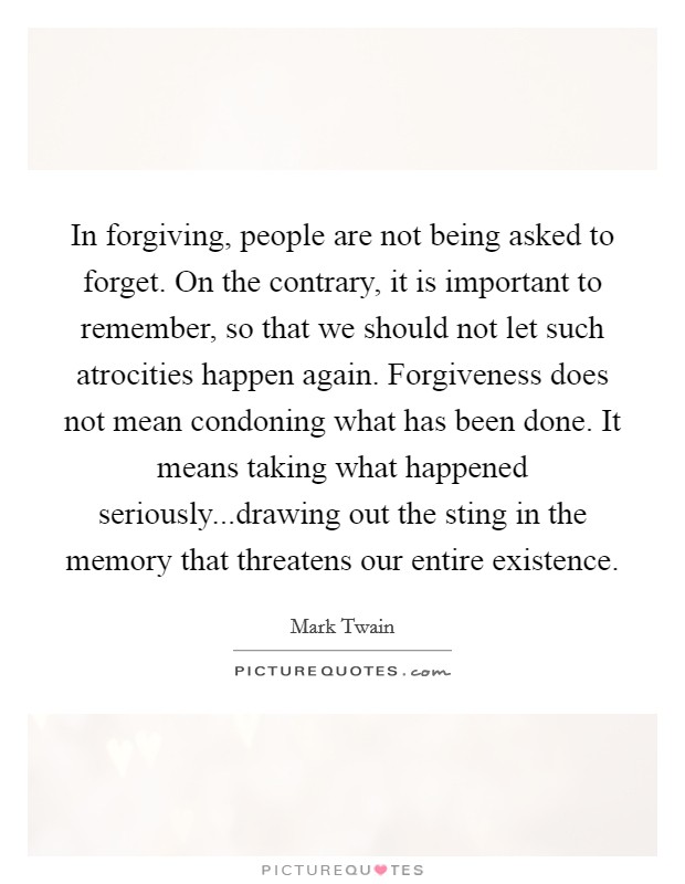 In forgiving, people are not being asked to forget. On the contrary, it is important to remember, so that we should not let such atrocities happen again. Forgiveness does not mean condoning what has been done. It means taking what happened seriously...drawing out the sting in the memory that threatens our entire existence Picture Quote #1
