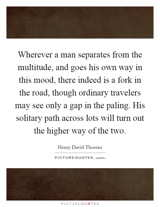 Wherever a man separates from the multitude, and goes his own way in this mood, there indeed is a fork in the road, though ordinary travelers may see only a gap in the paling. His solitary path across lots will turn out the higher way of the two Picture Quote #1