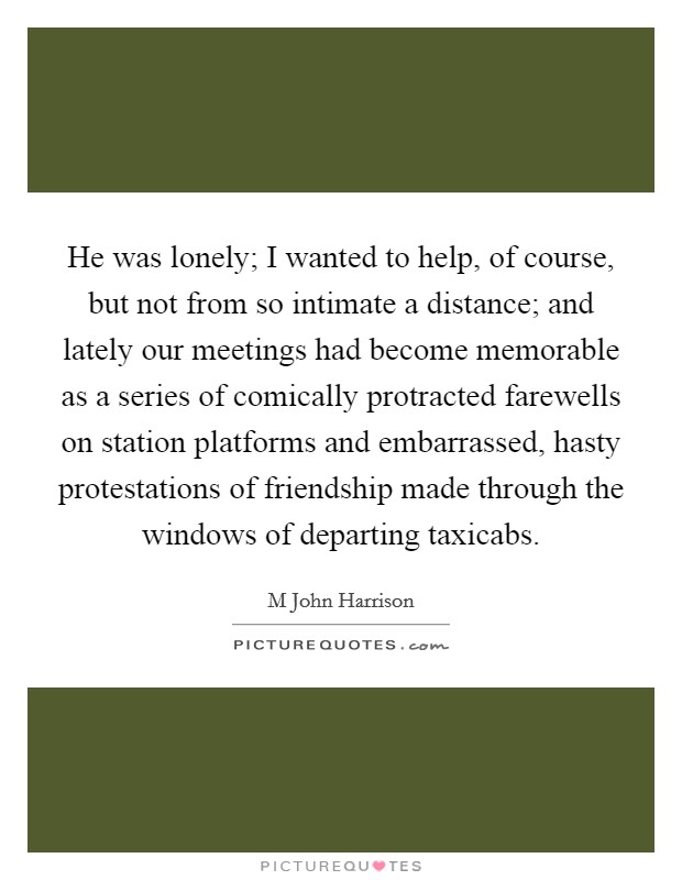He was lonely; I wanted to help, of course, but not from so intimate a distance; and lately our meetings had become memorable as a series of comically protracted farewells on station platforms and embarrassed, hasty protestations of friendship made through the windows of departing taxicabs Picture Quote #1