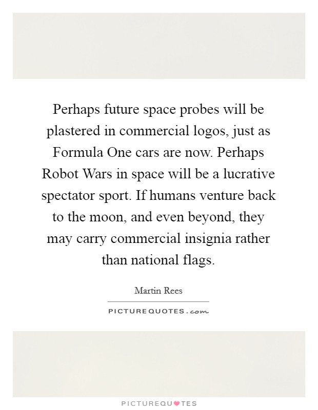 Perhaps future space probes will be plastered in commercial logos, just as Formula One cars are now. Perhaps Robot Wars in space will be a lucrative spectator sport. If humans venture back to the moon, and even beyond, they may carry commercial insignia rather than national flags Picture Quote #1