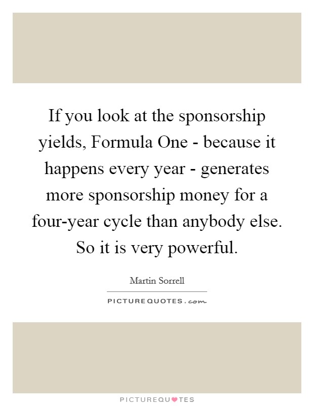 If you look at the sponsorship yields, Formula One - because it happens every year - generates more sponsorship money for a four-year cycle than anybody else. So it is very powerful. Picture Quote #1