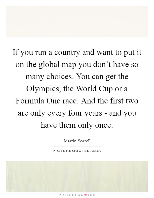 If you run a country and want to put it on the global map you don't have so many choices. You can get the Olympics, the World Cup or a Formula One race. And the first two are only every four years - and you have them only once. Picture Quote #1