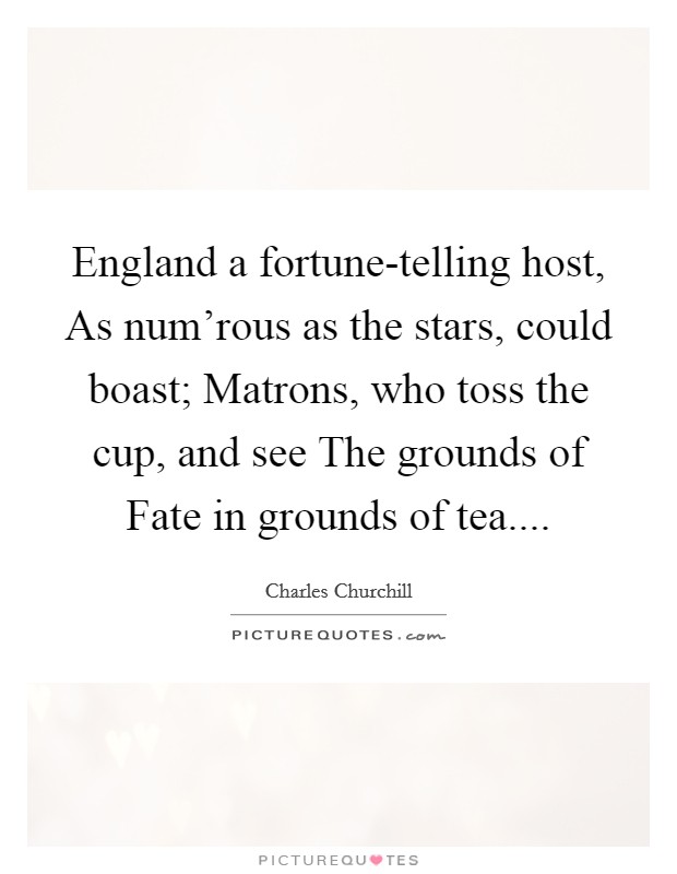 England a fortune-telling host, As num'rous as the stars, could boast; Matrons, who toss the cup, and see The grounds of Fate in grounds of tea.... Picture Quote #1