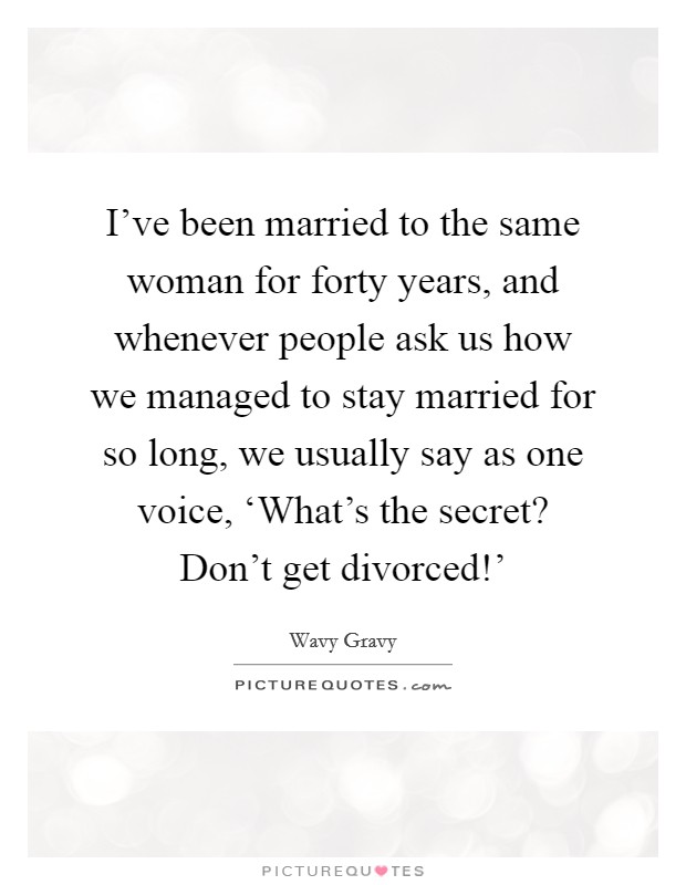 I’ve been married to the same woman for forty years, and whenever people ask us how we managed to stay married for so long, we usually say as one voice, ‘What’s the secret? Don’t get divorced!’ Picture Quote #1