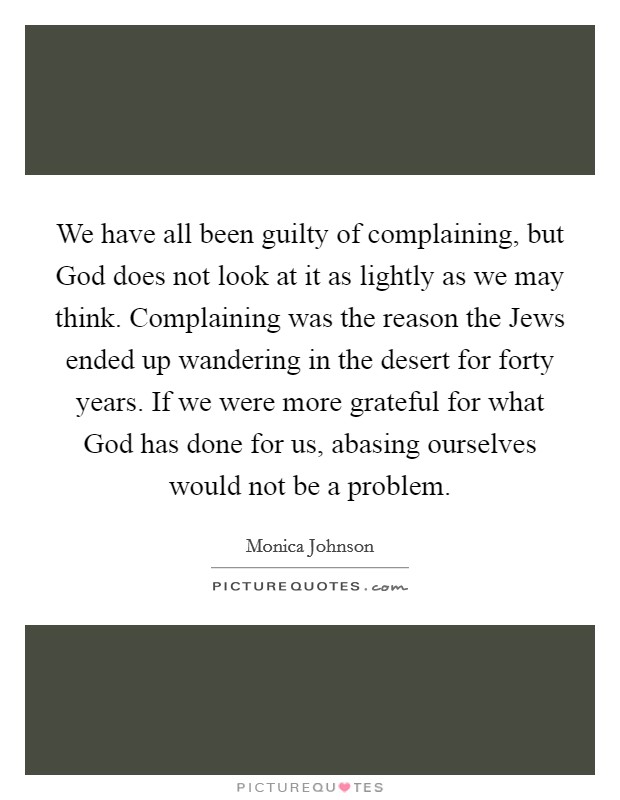 We have all been guilty of complaining, but God does not look at it as lightly as we may think. Complaining was the reason the Jews ended up wandering in the desert for forty years. If we were more grateful for what God has done for us, abasing ourselves would not be a problem Picture Quote #1