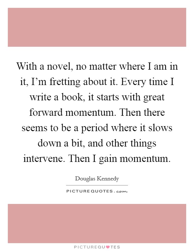 With a novel, no matter where I am in it, I’m fretting about it. Every time I write a book, it starts with great forward momentum. Then there seems to be a period where it slows down a bit, and other things intervene. Then I gain momentum Picture Quote #1