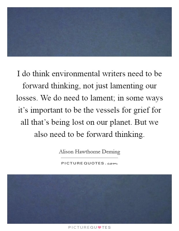 I do think environmental writers need to be forward thinking, not just lamenting our losses. We do need to lament; in some ways it’s important to be the vessels for grief for all that’s being lost on our planet. But we also need to be forward thinking Picture Quote #1